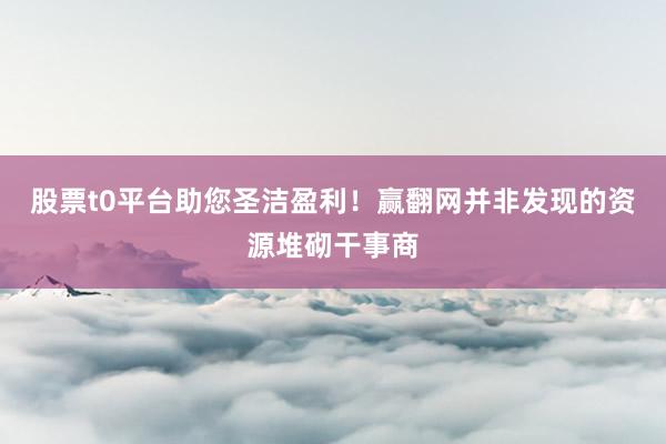 股票t0平台助您圣洁盈利！赢翻网并非发现的资源堆砌干事商