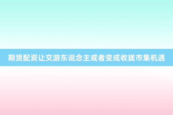 期货配资让交游东说念主或者变成收拢市集机遇