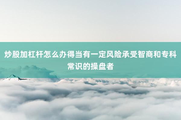 炒股加杠杆怎么办得当有一定风险承受智商和专科常识的操盘者