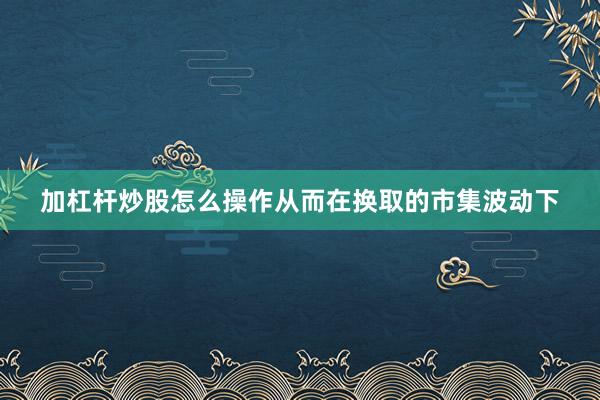 加杠杆炒股怎么操作从而在换取的市集波动下