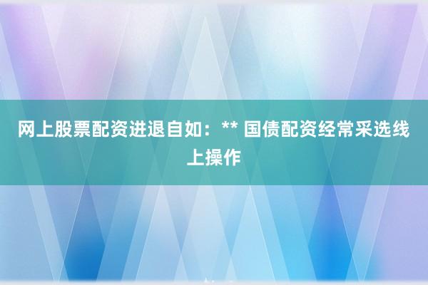 网上股票配资进退自如：** 国债配资经常采选线上操作