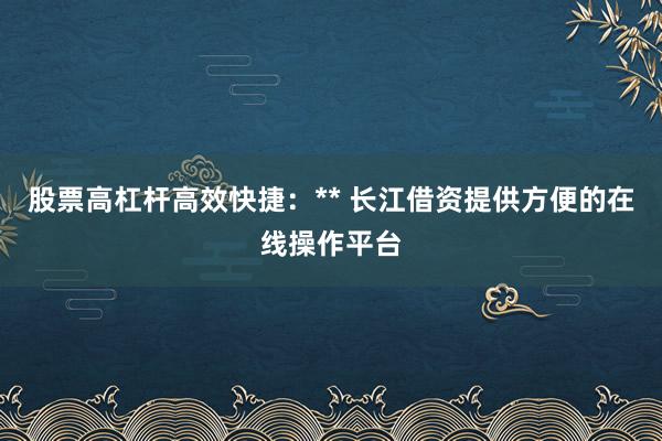 股票高杠杆高效快捷：** 长江借资提供方便的在线操作平台