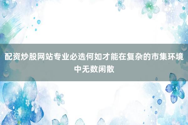 配资炒股网站专业必选何如才能在复杂的市集环境中无数闲散