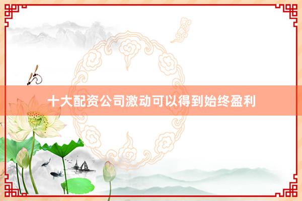 十大配资公司激动可以得到始终盈利