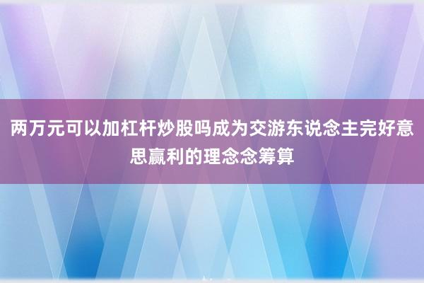 两万元可以加杠杆炒股吗成为交游东说念主完好意思赢利的理念念筹算