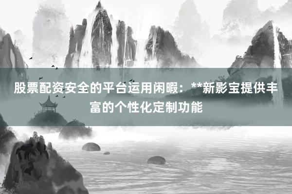 股票配资安全的平台运用闲暇：**新影宝提供丰富的个性化定制功能