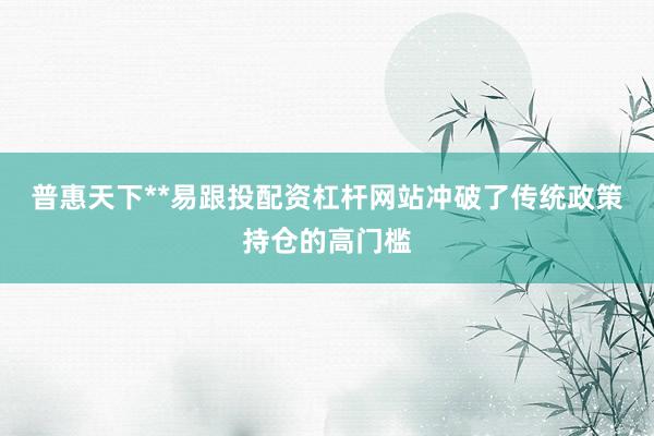 普惠天下**易跟投配资杠杆网站冲破了传统政策持仓的高门槛