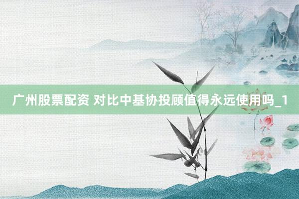 广州股票配资 对比中基协投顾值得永远使用吗_1