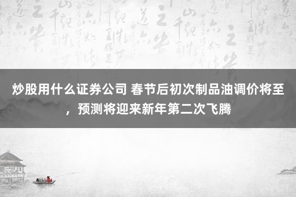 炒股用什么证券公司 春节后初次制品油调价将至，预测将迎来新年第二次飞腾
