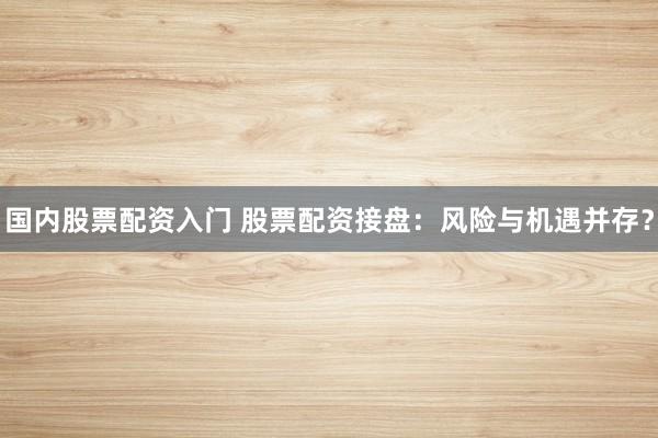 国内股票配资入门 股票配资接盘：风险与机遇并存？