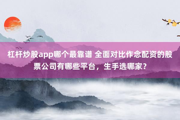 杠杆炒股app哪个最靠谱 全面对比作念配资的股票公司有哪些平台，生手选哪家？