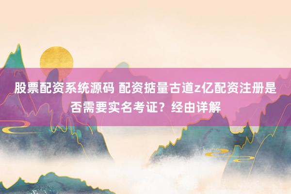 股票配资系统源码 配资掂量古道z亿配资注册是否需要实名考证？经由详解