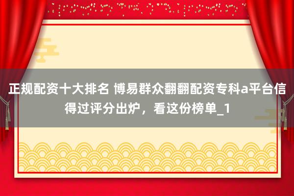 正规配资十大排名 博易群众翻翻配资专科a平台信得过评分出炉，看这份榜单_1