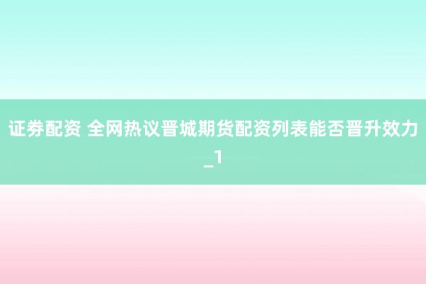 证劵配资 全网热议晋城期货配资列表能否晋升效力_1