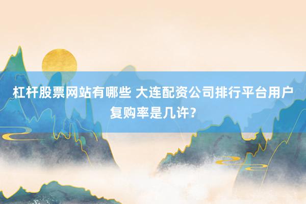 杠杆股票网站有哪些 大连配资公司排行平台用户复购率是几许？