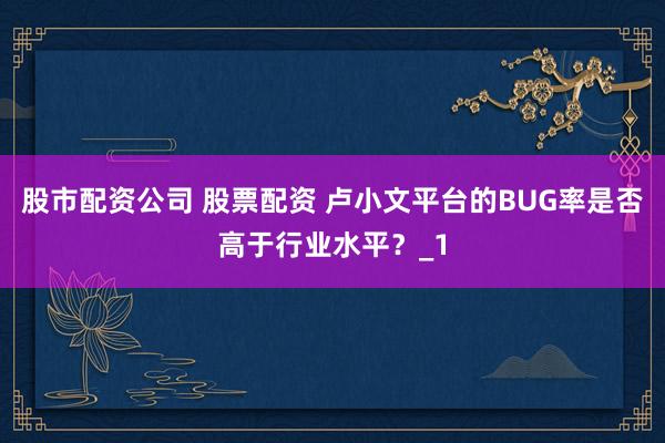 股市配资公司 股票配资 卢小文平台的BUG率是否高于行业水平？_1