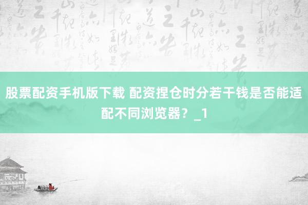 股票配资手机版下载 配资捏仓时分若干钱是否能适配不同浏览器？_1