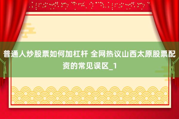 普通人炒股票如何加杠杆 全网热议山西太原股票配资的常见误区_1