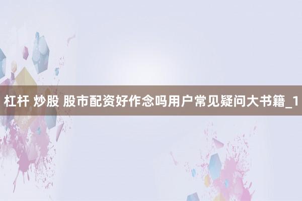 杠杆 炒股 股市配资好作念吗用户常见疑问大书籍_1
