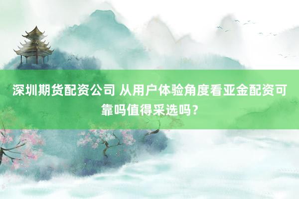 深圳期货配资公司 从用户体验角度看亚金配资可靠吗值得采选吗？