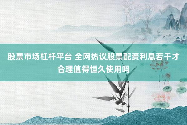 股票市场杠杆平台 全网热议股票配资利息若干才合理值得恒久使用吗
